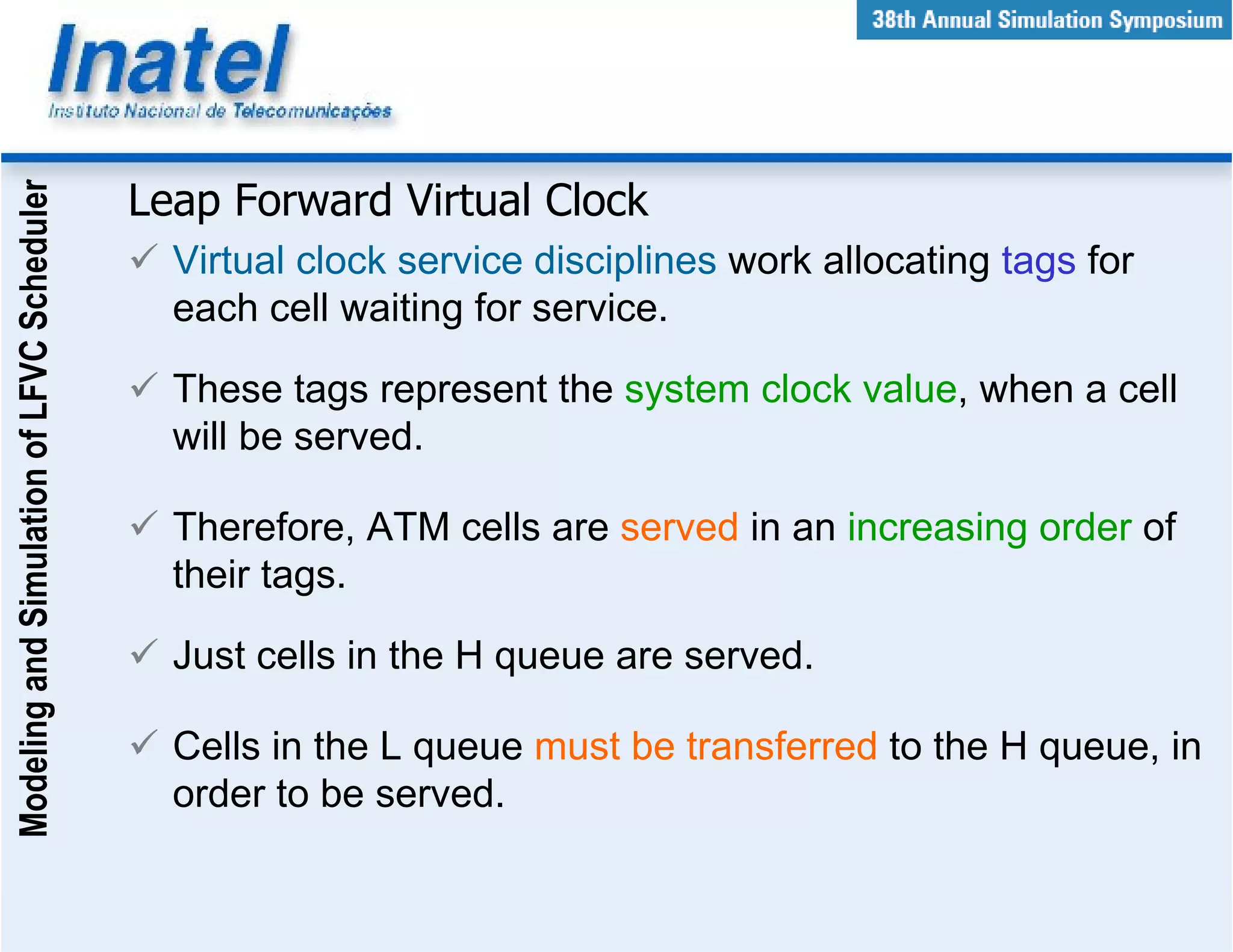 Modeling and Simulation of LFVC Scheduler



                                            Leap Forward Virtual Clock
                                              Virtual clock service disciplines work allocating tags for
                                              each cell waiting for service.

                                              These tags represent the system clock value, when a cell
                                              will be served.

                                              Therefore, ATM cells are served in an increasing order of
                                              their tags.

                                              Just cells in the H queue are served.

                                              Cells in the L queue must be transferred to the H queue, in
                                              order to be served.
 