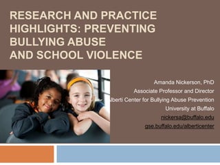 RESEARCH AND PRACTICE
HIGHLIGHTS: PREVENTING
BULLYING ABUSE
AND SCHOOL VIOLENCE

                                 Amanda Nickerson, PhD
                        Associate Professor and Director
              Alberti Center for Bullying Abuse Prevention
                                     University at Buffalo
                                    nickersa@buffalo.edu
                             gse.buffalo.edu/alberticenter
 