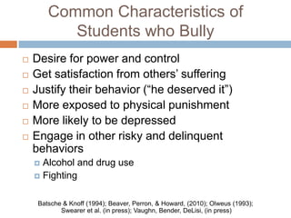 Common Characteristics of
           Students who Bully
   Desire for power and control
   Get satisfaction from others’ suffering
   Justify their behavior (“he deserved it”)
   More exposed to physical punishment
   More likely to be depressed
   Engage in other risky and delinquent
    behaviors
     Alcohol and drug use
     Fighting


     Batsche & Knoff (1994); Beaver, Perron, & Howard, (2010); Olweus (1993);
            Swearer et al. (in press); Vaughn, Bender, DeLisi, (in press)
 
