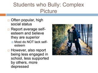 Students who Bully: Complex
               Picture
   Often popular, high
    social status
   Report average self-
    esteem and believe
    they are superior
       Most do NOT lack self-
        esteem
   However, also report
    being less engaged in
    school, less supported
    by others, more
    depressed
 