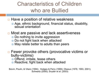 Characteristics of Children
              who are Bullied
   Have a position of relative weakness
       Age, ethnic background, financial status, disability,
        sexual orientation
   Most are passive and lack assertiveness
     Do nothing to invite aggression
     Do not fight back when attacked
     May relate better to adults than peers


   Fewer provoke others (provocative victims or
    bully-victims)
       Offend, irritate, tease others
       Reactive; fight back when attacked
Boivin, Poulin, & Vitaro (1994); Hodges & Perry (1999); Olweus (1978, 1993, 2001);
                         Schwartz (2000); Snyder et al. (2003)
 