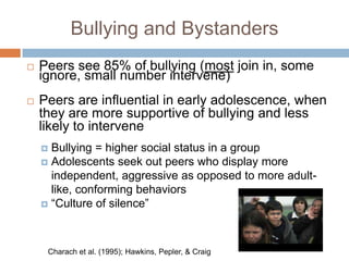 Bullying and Bystanders
   Peers see 85% of bullying (most join in, some
    ignore, small number intervene)
   Peers are influential in early adolescence, when
    they are more supportive of bullying and less
    likely to intervene
     Bullying = higher social status in a group
     Adolescents seek out peers who display more
      independent, aggressive as opposed to more adult-
      like, conforming behaviors
     “Culture of silence”




     Charach et al. (1995); Hawkins, Pepler, & Craig
 