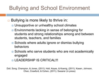 Bullying and School Environment

   Bullying is more likely to thrive in:
     Unsupportive or unhealthy school climates
     Environments lacking in sense of belonging for
      students and strong relationships among and between
      students, teachers, and families
     Schools where adults ignore or dismiss bullying
      behaviors
     Schools who serve students who are not academically
      engaged
     LEADERSHIP IS CRITICAL!!!


Doll, Song, Champion, & Jones, (2011); Holt, Keyes, & Koenig, (2011); Kasen, Johnson,
                Chen, Crawford, & Cohen, (2011); Swearer (in press)
 