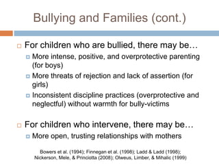 Bullying and Families (cont.)

   For children who are bullied, there may be…
     More intense, positive, and overprotective parenting
      (for boys)
     More threats of rejection and lack of assertion (for
      girls)
     Inconsistent discipline practices (overprotective and
      neglectful) without warmth for bully-victims

   For children who intervene, there may be…
       More open, trusting relationships with mothers

          Bowers et al. (1994); Finnegan et al. (1998); Ladd & Ladd (1998);
        Nickerson, Mele, & Princiotta (2008); Olweus, Limber, & Mihalic (1999)
 