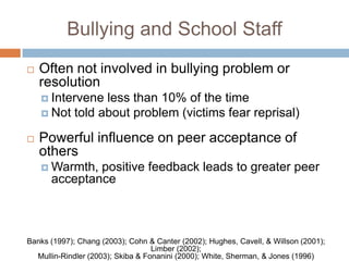 Bullying and School Staff
   Often not involved in bullying problem or
    resolution
     Intervene less than 10% of the time
     Not told about problem (victims fear reprisal)

   Powerful influence on peer acceptance of
    others
     Warmth, positive feedback leads to greater peer
      acceptance



Banks (1997); Chang (2003); Cohn & Canter (2002); Hughes, Cavell, & Willson (2001);
                                   Limber (2002);
  Mullin-Rindler (2003); Skiba & Fonanini (2000); White, Sherman, & Jones (1996)
 