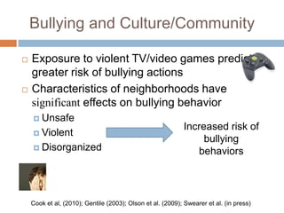 Bullying and Culture/Community

   Exposure to violent TV/video games predicts
    greater risk of bullying actions
   Characteristics of neighborhoods have
    significant effects on bullying behavior
     Unsafe
                                                            Increased risk of
     Violent
                                                                 bullying
     Disorganized
                                                               behaviors



    Cook et al, (2010); Gentile (2003); Olson et al. (2009); Swearer et al. (in press)
 