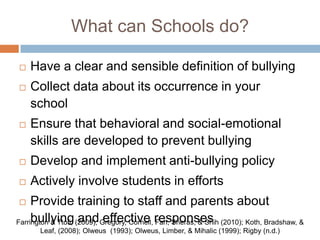 What can Schools do?

   Have a clear and sensible definition of bullying
   Collect data about its occurrence in your
    school
   Ensure that behavioral and social-emotional
    skills are developed to prevent bullying
   Develop and implement anti-bullying policy
   Actively involve students in efforts
    Provide training to staff and parents about
Farrington & Ttofi, (2009); Gregory, Cornell, responses (2010); Koth, Bradshaw, &
     bullying and effective Fan, Sheras, & Shih
      Leaf, (2008); Olweus (1993); Olweus, Limber, & Mihalic (1999); Rigby (n.d.)
 