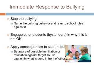Immediate Response to Bullying

   Stop the bullying
       Name the bullying behavior and refer to school rules
        against it

   Engage other students (bystanders) in why this is
    not OK

   Apply consequences to student bullying
       Be aware of possible humiliation or
        retaliation against target so use
        caution in what is done in front of others
 