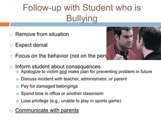 Follow-up with Student who is
                  Bullying
   Remove from situation

   Expect denial

   Focus on the behavior (not on the person)

   Inform student about consequences
       Apologize to victim and make plan for preventing problem in future
       Discuss incident with teacher, administrator, or parent
       Pay for damaged belongings
       Spend time in office or another classroom
       Lose privilege (e.g., unable to play in sports game)

   Communicate with parents
 