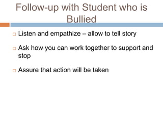 Follow-up with Student who is
           Bullied
   Listen and empathize – allow to tell story

   Ask how you can work together to support and
    stop

   Assure that action will be taken
 