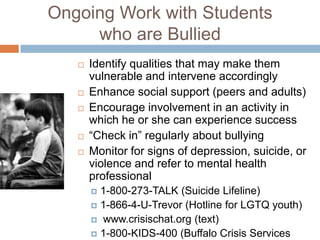 Ongoing Work with Students
     who are Bullied
      Identify qualities that may make them
       vulnerable and intervene accordingly
      Enhance social support (peers and adults)
      Encourage involvement in an activity in
       which he or she can experience success
      “Check in” regularly about bullying
      Monitor for signs of depression, suicide, or
       violence and refer to mental health
       professional
        1-800-273-TALK (Suicide Lifeline)
        1-866-4-U-Trevor (Hotline for LGTQ youth)
        www.crisischat.org (text)
        1-800-KIDS-400 (Buffalo Crisis Services
 