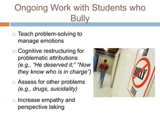 Ongoing Work with Students who
            Bully
   Teach problem-solving to
    manage emotions
   Cognitive restructuring for
    problematic attributions
    (e.g., “He deserved it;” “Now
    they know who is in charge”)
   Assess for other problems
    (e.g., drugs, suicidality)
   Increase empathy and
    perspective taking
 