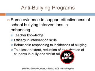 Anti-Bullying Programs

   Some evidence to support effectiveness of
    school bullying interventions in
    enhancing…
     Teacher  knowledge
     Efficacy in intervention skills

     Behavior in responding to incidences of bullying

     To a lesser extent, reduction of participation of
      students in bully and victim roles



           (Merrell, Gueldner, Ross, & Isava, 2008 meta-analysis)
 