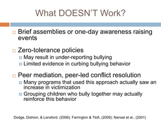 What DOESN’T Work?
   Brief assemblies or one-day awareness raising
    events
   Zero-tolerance policies
     May result in under-reporting bullying
     Limited evidence in curbing bullying behavior


   Peer mediation, peer-led conflict resolution
     Many programs that used this approach actually saw an
      increase in victimization
     Grouping children who bully together may actually
      reinforce this behavior


Dodge, Dishion, & Lansford, (2006); Farrington & Ttofi, (2009); Nansel et al., (2001)
 