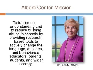 Alberti Center Mission

   To further our
 understanding and
 to reduce bullying
abuse in schools by
providing research-
    based tools to
actively change the
language, attitudes,
  and behaviors of
educators, parents,
students, and wider
       society.        Dr. Jean M. Alberti
 
