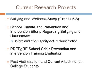 Current Research Projects

   Bullying and Wellness Study (Grades 5-8)

   School Climate and Prevention and
    Intervention Efforts Regarding Bullying and
    Harassment
     Before   and after Dignity Act implementation

   PREPaRE School Crisis Prevention and
    Intervention Training Evaluation

   Past Victimization and Current Attachment in
    College Students
 