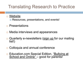 Translating Research to Practice
   Website
       Resources, presentations, and events!

   Presentations

   Media interviews and appearances

   Quarterly e-newsletters (sign up for our mailing
    list!)

   Colloquia and annual conference
   Education.com Special Edition, “Bullying at
    School and Online” – good for parents!
 