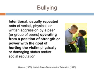 Bullying

Intentional, usually repeated
acts of verbal, physical, or
written aggression by a peer
(or group of peers) operating
from a position of strength or
power with the goal of
hurting the victim physically
or damaging status and/or
social reputation

     Olweus (1978); United States Department of Education (1998)
 