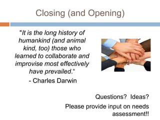 Closing (and Opening)

  "It is the long history of
  humankind (and animal
    kind, too) those who
learned to collaborate and
improvise most effectively
       have prevailed.“
       - Charles Darwin

                               Questions? Ideas?
                  Please provide input on needs
                                   assessment!!
 