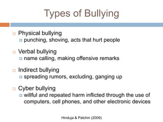 Types of Bullying
   Physical bullying
       punching, shoving, acts that hurt people

   Verbal bullying
       name calling, making offensive remarks

   Indirect bullying
       spreading rumors, excluding, ganging up

   Cyber bullying
       willful and repeated harm inflicted through the use of
        computers, cell phones, and other electronic devices

                        Hinduja & Patchin (2009)
 