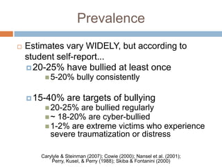 Prevalence
   Estimates vary WIDELY, but according to
    student self-report...
     20-25% have bullied at least once
         5-20%        bully consistently

     15-40% are targets of bullying
          20-25% are bullied regularly
          ~ 18-20% are cyber-bullied
          1-2% are extreme victims who   experience
           severe traumatization or distress

       Carylyle & Steinman (2007); Cowie (2000); Nansel et al. (2001);
           Perry, Kusel, & Perry (1988); Skiba & Fontanini (2000)
 