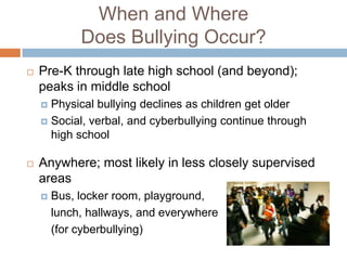 When and Where
             Does Bullying Occur?
   Pre-K through late high school (and beyond);
    peaks in middle school
     Physical bullying declines as children get older
     Social, verbal, and cyberbullying continue through
      high school

   Anywhere; most likely in less closely supervised
    areas
       Bus, locker room, playground,
        lunch, hallways, and everywhere
        (for cyberbullying)
 