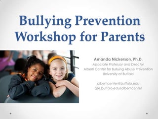 Bullying Prevention
Workshop for Parents
                Amanda Nickerson, Ph.D.
               Associate Professor and Director
          Alberti Center for Bullying Abuse Prevention
                      University at Buffalo

                 alberticenter@buffalo.edu
                gse.buffalo.edu/alberticenter
 