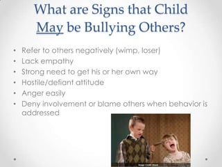 What are Signs that Child
       May be Bullying Others?
•   Refer to others negatively (wimp, loser)
•   Lack empathy
•   Strong need to get his or her own way
•   Hostile/defiant attitude
•   Anger easily
•   Deny involvement or blame others when behavior is
    addressed
 