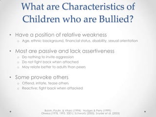 What are Characteristics of
     Children who are Bullied?
• Have a position of relative weakness
   o Age, ethnic background, financial status, disability, sexual orientation


• Most are passive and lack assertiveness
   o Do nothing to invite aggression
   o Do not fight back when attached
   o May relate better to adults than peers


• Some provoke others
   o Offend, irritate, tease others
   o Reactive; fight back when attacked




                   Boivin, Poulin, & Vitaro (1994); Hodges & Perry (1999);
                 Olweus (1978, 1993, 2001); Schwartz (2000); Snyder et al. (2003)
 
