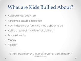 What are Kids Bullied About?
• Appearance/body size

• Perceived sexual orientation
• How masculine or feminine they appear to be
• Ability at school (“invisible” disabilities)
• Race/ethnicity
• Money
• Religion


   “If they look different, love different, or walk different”
                           - Kevin Jennings
 