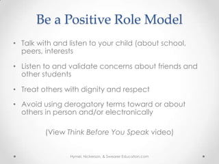 Be a Positive Role Model
• Talk with and listen to your child (about school,
  peers, interests

• Listen to and validate concerns about friends and
  other students

• Treat others with dignity and respect

• Avoid using derogatory terms toward or about
  others in person and/or electronically

         (View Think Before You Speak video)


                Hymel, Nickerson, & Swearer Education.com
 