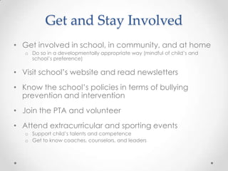 Get and Stay Involved
• Get involved in school, in community, and at home
   o Do so in a developmentally appropriate way (mindful of child’s and
     school’s preference)

• Visit school’s website and read newsletters
• Know the school’s policies in terms of bullying
  prevention and intervention
• Join the PTA and volunteer
• Attend extracurricular and sporting events
   o Support child’s talents and competence
   o Get to know coaches, counselors, and leaders
 