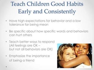 Teach Children Good Habits
     Early and Consistently
• Have high expectations for behavior and a low
  tolerance for being mean

• Be specific about how specific words and behaviors
  can hurt others

• Teach better ways to respond
  (All feelings are OK –
  but not all behaviors are OK)

• Emphasize the importance
  of being a friend
 