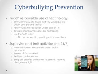 Cyberbullying Prevention
• Teach responsible use of technology
   o Only communicate things that you would be OK
     about your parents seeing
   o Follow rules (no Facebook under age of 13)
   o Beware of anonymous sites like Formspring
   o Use the “off” switch
       • Do not respond to upsetting communications


• Supervise and limit activities (no 24/7)
   o Have computers in common areas (not in
     bedroom)
   o Know child’s password
   o Be friend on Facebook
   o Bring cell phones, computers to parents’ room to
     charge overnight
 