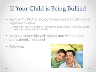 If Your Child is Being Bullied
• Work with child to find out more about situation and
  to problem-solve
   o Responses like “just ignore it,” “give him a good whack,” what did you do
     to bother him or her?” won’t help


• Work in partnership with school and with outside
  professionals if needed

• Follow-up
 