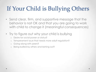 If Your Child is Bullying Others
• Send clear, firm, and supportive message that the
  behavior is not OK and that you are going to work
  with child to change it (meaningful consequences)

• Try to figure out why your child is bullying
   o   Desire for social power or status?
   o   Temperament issue that needs more adult regulation?
   o   Going along with peers?
   o   Being bullied by others and lashing out?
 