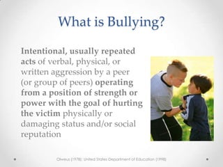 What is Bullying?

Intentional, usually repeated
acts of verbal, physical, or
written aggression by a peer
(or group of peers) operating
from a position of strength or
power with the goal of hurting
the victim physically or
damaging status and/or social
reputation

        Olweus (1978); United States Department of Education (1998)
 