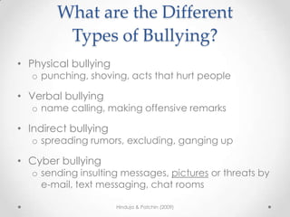 What are the Different
         Types of Bullying?
• Physical bullying
   o punching, shoving, acts that hurt people

• Verbal bullying
   o name calling, making offensive remarks

• Indirect bullying
   o spreading rumors, excluding, ganging up

• Cyber bullying
   o sending insulting messages, pictures or threats by
     e-mail, text messaging, chat rooms

                      Hinduja & Patchin (2009)
 