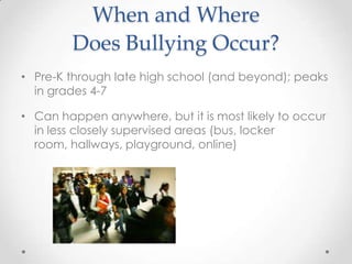 When and Where
        Does Bullying Occur?
• Pre-K through late high school (and beyond); peaks
  in grades 4-7

• Can happen anywhere, but it is most likely to occur
  in less closely supervised areas (bus, locker
  room, hallways, playground, online)
 