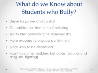 What do we Know about
       Students who Bully?
• Desire for power and control
• Get satisfaction from others’ suffering
• Justify their behavior (“he deserved it”)
• More exposed to physical punishment
• More likely to be depressed
• May have other problem behaviors (alcohol and
  drug use, fighting)


         Batsche & Knoff (1994); Beaver, Perron, & Howard, (2010); Olweus (1993);
                Swearer et al. (in press); Vaughn, Bender, DeLisi, (in press)
 