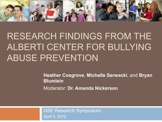 RESEARCH FINDINGS FROM THE
ALBERTI CENTER FOR BULLYING
ABUSE PREVENTION
      Heather Cosgrove, Michelle Serwacki, and Bryan
      Blumlein
      Moderator: Dr. Amanda Nickerson



      GSE Research Symposium
      April 5, 2012
 