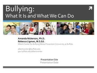 Bullying:                                                                   
What It Is and What We Can Do



     Amanda Nickerson, Ph.D.
     Rebecca Ligman, M.S.Ed.
     Alberti Center for Bullying Abuse Prevention | University at Buffalo

     alberticenter@buffalo.edu
     gse.buffalo.edu/alberticenter



                                Presentation Site
                                Presentation Date
 