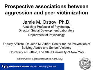 Prospective associations between
 aggression and peer victimization
                Jamie M. Ostrov, Ph.D.
               Associate Professor of Psychology
            Director, Social Development Laboratory
                   Department of Psychology

Faculty Affiliate, Dr. Jean M. Alberti Center for the Prevention of
                Bullying Abuse and School Violence
    University at Buffalo, The State University of New York

           Alberti Center Colloquium Series, April 2012
 