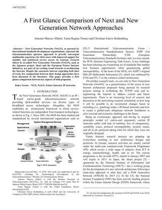 1687923292




            A First Glance Comparison of Next and New
                  Generation Network Approaches
                       Antonio Marcos Alberti, Tania Regina Tronco and Christian Esteve Rothenberg


 Abstract— ext Generation etworks ( xG ), as pursued by                    ITU-T      (International    Telecommunication      Union     -
international standards development organizations, represent the           Telecommunication Standardization Sector), 3GPP (3rd
telecommunication operator approach to provide convergent                  Generation          Partnership),       ETSI         (European
multimedia experience for their users with improved support for
                                                                           Telecommunications Standards Institute) and, to a less extend,
mobility and unfettered service access. In contrast, research
efforts in so-called ew Generation etworks ( wG ), such as                 the IETF (Internet Engineering Task Force). A key challenge
the Japanese project Akari and the European Future Internet                has been releasing an overarching set of standards that enables
initiatives, are part of an exciting trend towards re-architecting         new business opportunities while guaranteeing global
the Internet. Despite the enormous interest regarding both lines           interoperability. At the heart of the NGN, sits 3GPP´s original
of work, few comparisons between their design approaches have              IMS (IP Multimedia Subsystem) [3], which was embraced by
been discussed in the literature. This paper provides a first              ETSI and ITU-T as the common control architecture.
glance comparison between key aspects of both proposals.
                                                                              On another research track, we can refer to New Generation
  Index Terms— G , wG , Future Internet, IP networks                       Networks (NwGN)1 as a generalization of the series of new
                                                                           Internet architecture proposals being pursued by research
                       I. INTRODUCTION                                     projects aiming at re-thinking the TCP/IP suite and re-
                                                                           engineering the Internet to address current and future
T      he Next Generation Network (NGN, NxGN) is an IP -
     based    carrier-grade   telecommunications
providing QoS-enabled services via diverse types of
                                                      network
                                                                           requirements. There is an increasing level of concern and
                                                                           discussion in the networking research community as how long
                                                                           it will be possible to do incremental changes based on
broadband access technologies. Altogether, the NGN
                                                                           extending (i.e., patching) today´s IP-based networks and how
establishes an architectural framework in which service-
                                                                           to create a global-scale ubiquitous network foundation to
related functions are independent from transport technologies,
                                                                           solve societal and economic challenges in the future.
as shown in Fig. 1. Since 2001, the NGN has been studied and
                                                                              Being an evolutionary approach and having its original
standardized by several international organizations such as
                                                                           principles eroded (cf. end-to-end argument), current IP
                                                                           networks suffer with lack of mobility, loss of transparency,
                                                                           scalability issues, protocol incompatibility, security issues,
                                                                           and all in all, protocols taking roles for which they were not
                                                                           originally designed.
                                                                              Future Internet research projects are popping up
                                                                           everywhere resulting in new architecture designs and
                                                                           protocols. In Europe, research activities are mainly carried
                                                                           under the multi-year continent-wide Framework Programme
                                                                           (FP), which covers a wide range of subjects, from ICT to
                                                                           energy, nanotechnology, health, and so on. The current
                                                                           programme is the seventh (FP7), started in January 2007 and
                                                                           will expire in 2013. In Japan, the Akari project [5] –
                                                                           sponsored by the National Institute of Information and
                          Fig.1. G structure.                              Communications Technology (NICT) – has a working group
                                                                           for the development of a new network architecture following a
   Manuscript received May, 15, 2010. This work was supported in part by   clean-slate approach in what they call a NeW Generation
FUNTTEL        (Funding   for    Technological    Development   of   the
Telecommunications) - Ministry of Communications, Brazil.                  Network (NWGN) by 2015 [1]. In the US, the National
      Antonio Marcos Alberti is with the Instituto Nacional de             Science Foundation (NSF) has been actively funding projects
Telecomunicações (INATEL), Av. João de Camargo 510, Santa Rita do          within the Future Internet Design (FIND) framework, where
Sapucaí, Minas Gerais, Brazil, CEP 37540-000 alberti@inatel.br.
      Tania Regina Tronco is with the CPqD Foundation, Brazil,
tania@cpqd.com.br
      Christian Esteve Rothenberg is with CPqD and the University of          1
                                                                                To our best knowledgement, the acronyms NwGN and NxGN were firstly
Campinas (UNICAMP), Brazil, chesteve@dca.fee.unicamp.br.
                                                                           addressed by Tomonori Aoyama [1].
 