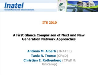 A First Glance Comparison of Next and New Generation Network Approaches Antônio M. Alberti  (INATEL) Tania R. Tronco  (CPqD) Christian E. Rothenberg  (CPqD & Unicamp) ITS 2010 