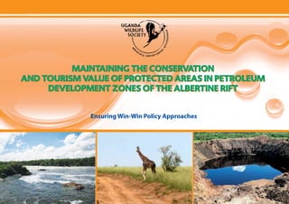 Maintaining the Conservation & Tourism Value of Protected Areas in Petroleum Development Zones of the Albertine Rift




              MAINTAINING THE CONSERVATION
    AND TOURISM VALUE OF PROTECTED AREAS IN PETROLEUM
         DEVELOPMENT ZONES OF THE ALBERTINE RIFT


                                Ensuring Win-Win Policy Approaches




                                                    Uganda Wildlife Society

 