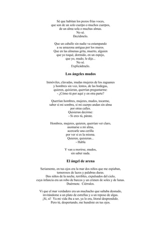 Sé que habitan los pozos frías voces,
que son de un solo cuerpo o muchos cuerpos,
de un alma sola o muchas almas.
No sé.
Decídmelo.
Que un caballo sin nadie va estampando
a su amazona antigua por los muros.
Que en las almenas grita, muerto, alguien
que yo toqué, dormido, en un espejo,
que yo, mudo, le dije...
No sé.
Explicádmelo.

Los ángeles mudos
Inmóviles, clavadas, mudas mujeres de los zaguanes
y hombres sin voz, lentos, de las bodegas,
quieren, quisieran, querrían preguntarme:
- ¿Cómo tú por aquí y en otra parte?
Querrían hombres, mujeres, mudos, tocarme,
saber si mi sombra, si mi cuerpo andan sin alma
por otras calles.
Quisieran decirme:
- Si eres tú, párate.
Hombres, mujeres, quieren, querrían ver claro,
asomarse a mi alma,
acercarle una cerilla
por ver si es la misma.
Quieren, quisieran...
- Habla
Y van a morirse, mudos,
sin saber nada.

El ángel de arena
Seriamente, en tus ojos era la mar dos niños que me espiaban,
temerosos de lazos y palabras duras.
Dos niños de la noche, terribles, expulsados del cielo,
cuya infancia era un robo de barcos y un crimen de soles y de lunas.
Duérmete. Ciérralos.
Vi que el mar verdadero era un muchacho que saltaba desnudo,
invitándome a un plato de estrellas y a un reposo de algas.
¡Sí, sí! Ya mi vida iba a ser, ya lo era, litoral desprendido.
Pero tú, despertando, me hundiste en tus ojos.

 