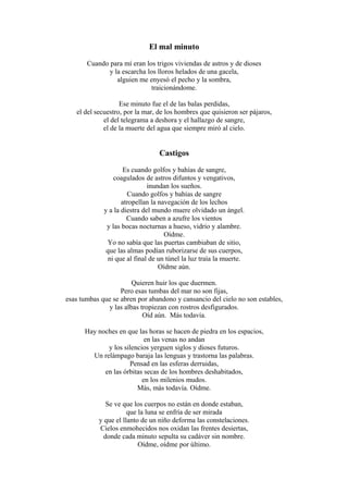 El mal minuto
Cuando para mí eran los trigos viviendas de astros y de dioses
y la escarcha los lloros helados de una gacela,
alguien me enyesó el pecho y la sombra,
traicionándome.
Ese minuto fue el de las balas perdidas,
el del secuestro, por la mar, de los hombres que quisieron ser pájaros,
el del telegrama a deshora y el hallazgo de sangre,
el de la muerte del agua que siempre miró al cielo.

Castigos
Es cuando golfos y bahías de sangre,
coagulados de astros difuntos y vengativos,
inundan los sueños.
Cuando golfos y bahías de sangre
atropellan la navegación de los lechos
y a la diestra del mundo muere olvidado un ángel.
Cuando saben a azufre los vientos
y las bocas nocturnas a hueso, vidrio y alambre.
Oídme.
Yo no sabía que las puertas cambiaban de sitio,
que las almas podían ruborizarse de sus cuerpos,
ni que al final de un túnel la luz traía la muerte.
Oídme aún.
Quieren huir los que duermen.
Pero esas tumbas del mar no son fijas,
esas tumbas que se abren por abandono y cansancio del cielo no son estables,
y las albas tropiezan con rostros desfigurados.
Oíd aún. Más todavía.
Hay noches en que las horas se hacen de piedra en los espacios,
en las venas no andan
y los silencios yerguen siglos y dioses futuros.
Un relámpago baraja las lenguas y trastorna las palabras.
Pensad en las esferas derruidas,
en las órbitas secas de los hombres deshabitados,
en los milenios mudos.
Más, más todavía. Oídme.
Se ve que los cuerpos no están en donde estaban,
que la luna se enfría de ser mirada
y que el llanto de un niño deforma las constelaciones.
Cielos enmohecidos nos oxidan las frentes desiertas,
donde cada minuto sepulta su cadáver sin nombre.
Oídme, oídme por último.

 