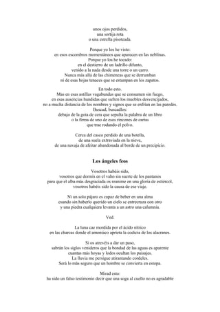 unos ojos perdidos,
una sortija rota
o una estrella pisoteada.
Porque yo los he visto:
en esos escombros momentáneos que aparecen en las neblinas.
Porque yo los he tocado:
en el destierro de un ladrillo difunto,
venido a la nada desde una torre o un carro.
Nunca más allá de las chimeneas que se derrumban
ni de esas hojas tenaces que se estampan en los zapatos.
En todo esto.
Mas en esas astillas vagabundas que se consumen sin fuego,
en esas ausencias hundidas que sufren los muebles desvencijados,
no a mucha distancia de los nombres y signos que se enfrían en las paredes.
Buscad, buscadlos:
debajo de la gota de cera que sepulta la palabra de un libro
o la firma de uno de esos rincones de cartas
que trae rodando el polvo.
Cerca del casco perdido de una botella,
de una suela extraviada en la nieve,
de una navaja de afeitar abandonada al borde de un precipicio.

Los ángeles feos
Vosotros habéis sido,
vosotros que dormís en el vaho sin suerte de los pantanos
para que el alba más desgraciada os reanime en una gloria de estiércol,
vosotros habéis sido la causa de ese viaje.
Ni un solo pájaro es capaz de beber en una alma
cuando sin haberlo querido un cielo se entrecruza con otro
y una piedra cualquiera levanta a un astro una calumnia.
Ved.
La luna cae mordida por el ácido nítrico
en las charcas donde el amoníaco aprieta la codicia de los alacranes.
Si os atrevéis a dar un paso,
sabrán los siglos venideros que la bondad de las aguas es aparente
cuantas más hoyas y lodos ocultan los paisajes.
La lluvia me persigue atirantando cordeles.
Será lo más seguro que un hombre se convierta en estopa.
Mirad esto:
ha sido un falso testimonio decir que una soga al cuello no es agradable

 