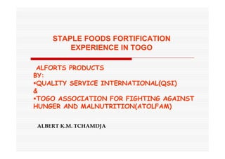 STAPLE FOODS FORTIFICATION
EXPERIENCE IN TOGO
ALBERT K.M. TCHAMDJA
ALFORTS PRODUCTS
BY:
QUALITY SERVICE INTERNATIONAL(QSI)
&
TOGO ASSOCIATION FOR FIGHTING AGAINST
HUNGER AND MALNUTRITION(ATOLFAM)
 